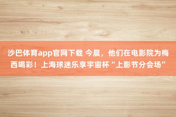 沙巴体育app官网下载 今晨，他们在电影院为梅西喝彩！上海球迷乐享宇宙杯“上影节分会场”